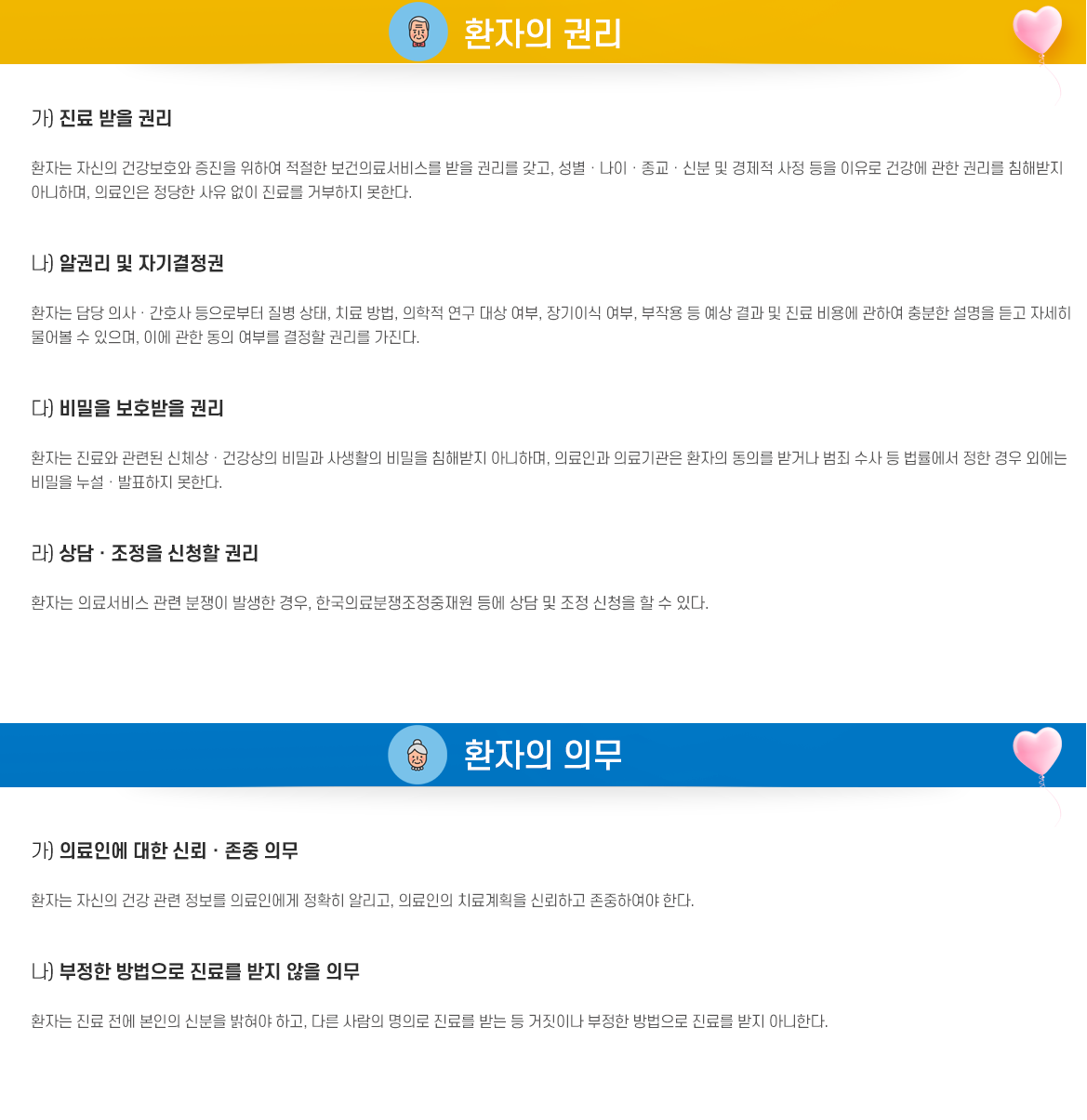 환자의 권리 가. 진료 받을 권리
  환자는 자신의 건강보호와 증진을 위하여 적절한 보건의료서비스를 받을 권리를 갖고, 성별∙    나이∙종교∙신분 및 경제적 사정 등을 이유로 건강에 관한 권리를 침해받지 아니하며, 의료인    은 정당한 사유 없이 진료를 거부하지 못한다.