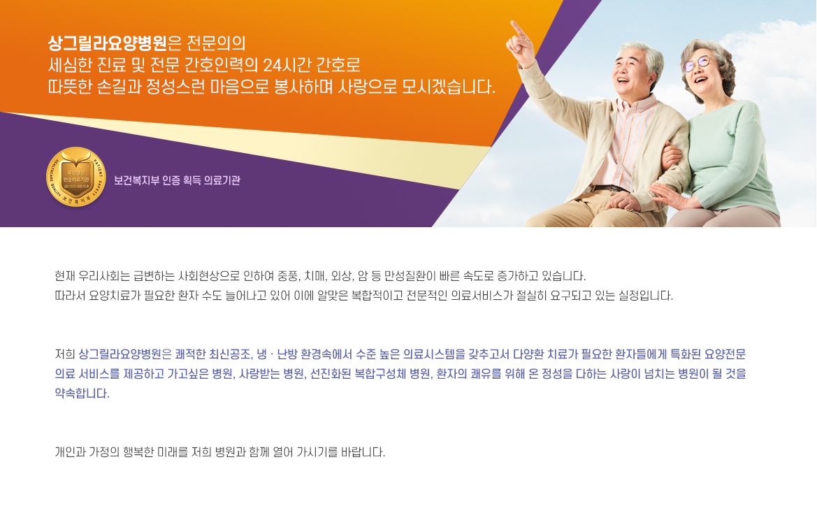 저희 상그릴라요양병원은 쾌적한 최신공조, 냉 · 난방 환경속에서 수준 높은 의료시스템을 갖추고서 다양환 치료가 필요한 환자들에게 특화된 요양전문 의료 서비스를 제공하고 가고싶은 병원, 사랑받는 병원, 선진화된 복합구성체 병원, 환자의 쾌유를 위해 온 정성을 다하는 사랑이 넘치는 병원이 될 것을 약속합니다.